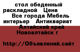 стол обеденный раскладной › Цена ­ 10 000 - Все города Мебель, интерьер » Антиквариат   . Алтайский край,Новоалтайск г.